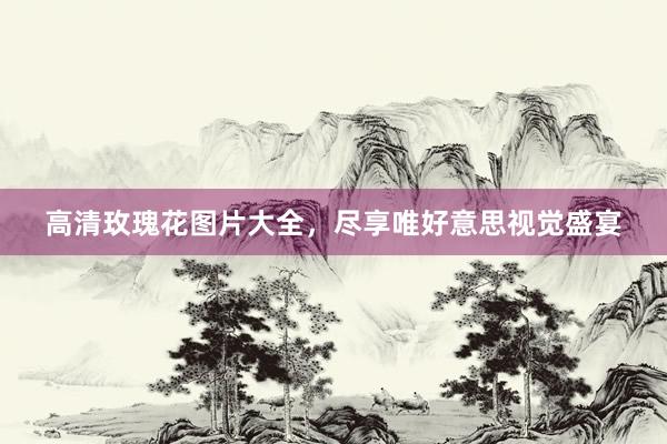 高清玫瑰花图片大全，尽享唯好意思视觉盛宴